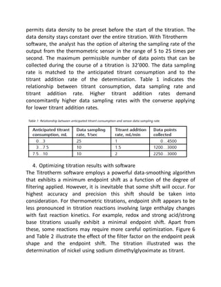 permits data density to be preset before the start of the titration. The
data density stays constant over the entire titration. With Titrotherm
software, the analyst has the option of altering the sampling rate of the
output from the thermometric sensor in the range of 5 to 25 times per
second. The maximum permissible number of data points that can be
collected during the course of a titration is 32’000. The data sampling
rate is matched to the anticipated titrant consumption and to the
titrant addition rate of the determination. Table 1 indicates the
relationship between titrant consumption, data sampling rate and
titrant addition rate. Higher titrant addition rates demand
concomitantly higher data sampling rates with the converse applying
for lower titrant addition rates.
4. Optimizing titration results with software
The Titrotherm software employs a powerful data-smoothing algorithm
that exhibits a minimum endpoint shift as a function of the degree of
filtering applied. However, it is inevitable that some shift will occur. For
highest accuracy and precision this shift should be taken into
consideration. For thermometric titrations, endpoint shift appears to be
less pronounced in titration reactions involving large enthalpy changes
with fast reaction kinetics. For example, redox and strong acid/strong
base titrations usually exhibit a minimal endpoint shift. Apart from
these, some reactions may require more careful optimization. Figure 6
and Table 2 illustrate the effect of the filter factor on the endpoint peak
shape and the endpoint shift. The titration illustrated was the
determination of nickel using sodium dimethylglyoximate as titrant.
 