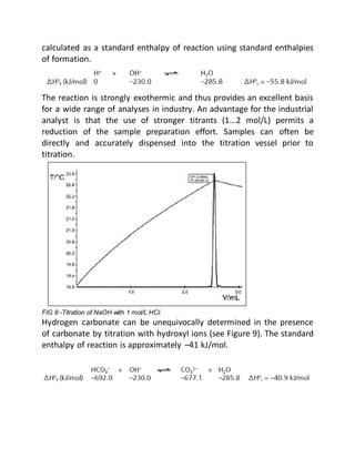 calculated as a standard enthalpy of reaction using standard enthalpies
of formation.
The reaction is strongly exothermic and thus provides an excellent basis
for a wide range of analyses in industry. An advantage for the industrial
analyst is that the use of stronger titrants (1…2 mol/L) permits a
reduction of the sample preparation effort. Samples can often be
directly and accurately dispensed into the titration vessel prior to
titration.
FIG 8 -Titration of NaOH with 1 mol/L HCl.
Hydrogen carbonate can be unequivocally determined in the presence
of carbonate by titration with hydroxyl ions (see Figure 9). The standard
enthalpy of reaction is approximately –41 kJ/mol.
 