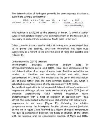 The determination of hydrogen peroxide by permanganate titration is
even more strongly exothermic:
This reaction is catalyzed by the presence of Mn2+. To avoid a sudden
surge of temperature shortly after commencement of the titration, it is
necessary to add a minute amount of Mn2+ prior to the start.
Other common titrants used in redox titrimetry can be employed. Due
to its purity and stability, potassium dichromate has been used
successfully as a titrant in the determination of Fe(II) and ascorbic acid
(vitamin C).
Complexometric (EDTA) titrations
Thermometric titrations employing sodium salts of
ethylenediaminetetra-acetic acid (EDTA) have been demonstrated for
the determination of a range of metal ions. Reaction enthalpies are
modest, so titrations are normally carried out with titrant
concentrations of 1 mol/L. This necessitates the use of the tetrasodium
salt of EDTA rather than the more common disodium salt, which is
saturated at a concentration of only approximately 0.25 mol/L.
An excellent application is the sequential determination of calcium and
magnesium. Although calcium reacts exothermically with EDTA (heat of
chelation approximately –23.4 kJ/mol), magnesium reacts
endothermically with a heat of chelation of approximately +20.1
kJ/mol. This is illustrated in the titration plot of EDTA with calcium and
magnesium in sea water (Figure 13). Following the solution
temperature curve, the breakpoint for the calcium content (endpoint
on the left in Figure 13) is followed by a region of modest temperature
rise due to competition between the heats of dilution of the titrant
with the solution, and the endothermic reaction of Mg2+ and EDTA.
 