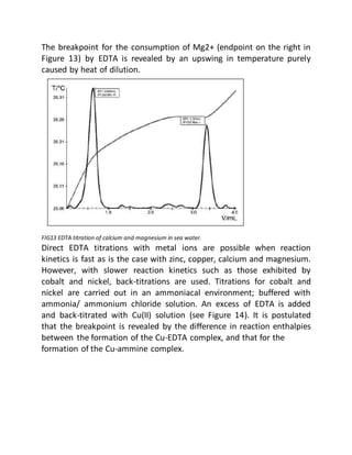 The breakpoint for the consumption of Mg2+ (endpoint on the right in
Figure 13) by EDTA is revealed by an upswing in temperature purely
caused by heat of dilution.
FIG13 EDTA titration of calcium and magnesium in sea water.
Direct EDTA titrations with metal ions are possible when reaction
kinetics is fast as is the case with zinc, copper, calcium and magnesium.
However, with slower reaction kinetics such as those exhibited by
cobalt and nickel, back-titrations are used. Titrations for cobalt and
nickel are carried out in an ammoniacal environment; buffered with
ammonia/ ammonium chloride solution. An excess of EDTA is added
and back-titrated with Cu(II) solution (see Figure 14). It is postulated
that the breakpoint is revealed by the difference in reaction enthalpies
between the formation of the Cu-EDTA complex, and that for the
formation of the Cu-ammine complex.
 