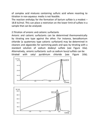 of complex acid mixtures containing sulfuric acid where resorting to
titration in non-aqueous media is not feasible.
The reaction enthalpy for the formation of barium sulfate is a modest –
18.8 kJ/mol. This can place a restriction on the lower limit of sulfate in a
sample that can be analyzed.
2.Titration of anionic and cationic surfactants
Anionic and cationic surfactants can be determined thermometrically
by titrating one type against the other. For instance, benzalkonium
chloride (a quaternary type cationic surfactant) may be determined in
cleaners and algaecides for swimming pools and spas by titrating with a
standard solution of sodium dodecyl sulfate (see Figure 16a).
Alternatively, anionic surfactants such as sodium lauryl sulfate can be
titrated with cetyl pyridinium chloride (see Figure 16b).
 
