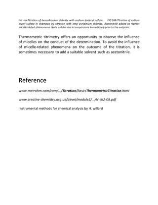 FIG 16A-Titration of benzalkonium chloride with sodium dodecyl sulfate. FIG 16B-Titration of sodium
lauryl sulfate in shampoo by titration with cetyl pyridinium chloride. Acetonitrile added to repress
micellerelated phenomena. Note sudden rise in temperature immediately prior to the endpoint.
Thermometric titrimetry offers an opportunity to observe the influence
of micelles on the conduct of the determination. To avoid the influence
of micelle-related phenomena on the outcome of the titration, it is
sometimes necessary to add a suitable solvent such as acetonitrile.
Reference
www.metrohm.com/com/.../Titration/BasicsThermometricTitration.html
www.creative-chemistry.org.uk/alevel/module2/.../N-ch2-08.pdf
Instrumental methods for chemical analysis by H. willard
 