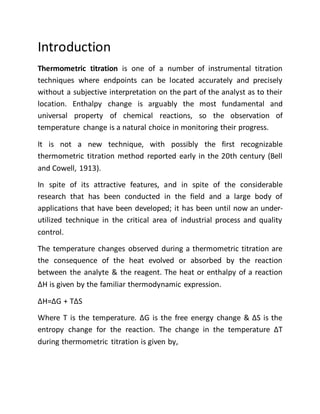 Introduction
Thermometric titration is one of a number of instrumental titration
techniques where endpoints can be located accurately and precisely
without a subjective interpretation on the part of the analyst as to their
location. Enthalpy change is arguably the most fundamental and
universal property of chemical reactions, so the observation of
temperature change is a natural choice in monitoring their progress.
It is not a new technique, with possibly the first recognizable
thermometric titration method reported early in the 20th century (Bell
and Cowell, 1913).
In spite of its attractive features, and in spite of the considerable
research that has been conducted in the field and a large body of
applications that have been developed; it has been until now an under-
utilized technique in the critical area of industrial process and quality
control.
The temperature changes observed during a thermometric titration are
the consequence of the heat evolved or absorbed by the reaction
between the analyte & the reagent. The heat or enthalpy of a reaction
∆H is given by the familiar thermodynamic expression.
∆H=∆G + T∆S
Where T is the temperature. ∆G is the free energy change & ∆S is the
entropy change for the reaction. The change in the temperature ∆T
during thermometric titration is given by,
 