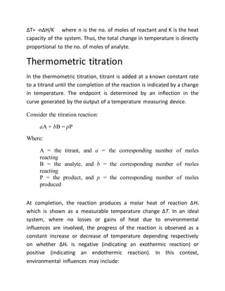 ∆T= -n∆H/K where n is the no. of moles of reactant and K is the heat
capacity of the system. Thus, the total change in temperature is directly
proportional to the no. of moles of analyte.
Thermometric titration
In the thermometric titration, titrant is added at a known constant rate
to a titrand until the completion of the reaction is indicated by a change
in temperature. The endpoint is determined by an inflection in the
curve generated by the output of a temperature measuring device.
Consider the titration reaction:
aA + bB = pP
Where:
A = the titrant, and a = the corresponding number of moles
reacting
B = the analyte, and b = the corresponding number of moles
reacting
P = the product, and p = the corresponding number of moles
produced
At completion, the reaction produces a molar heat of reaction ΔHr
which is shown as a measurable temperature change ΔT. In an ideal
system, where no losses or gains of heat due to environmental
influences are involved, the progress of the reaction is observed as a
constant increase or decrease of temperature depending respectively
on whether ΔHr is negative (indicating an exothermic reaction) or
positive (indicating an endothermic reaction). In this context,
environmental influences may include:
 