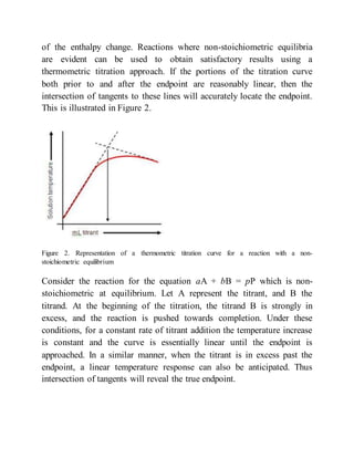 of the enthalpy change. Reactions where non-stoichiometric equilibria
are evident can be used to obtain satisfactory results using a
thermometric titration approach. If the portions of the titration curve
both prior to and after the endpoint are reasonably linear, then the
intersection of tangents to these lines will accurately locate the endpoint.
This is illustrated in Figure 2.
Figure 2. Representation of a thermometric titration curve for a reaction with a non-
stoichiometric equilibrium
Consider the reaction for the equation aA + bB = pP which is non-
stoichiometric at equilibrium. Let A represent the titrant, and B the
titrand. At the beginning of the titration, the titrand B is strongly in
excess, and the reaction is pushed towards completion. Under these
conditions, for a constant rate of titrant addition the temperature increase
is constant and the curve is essentially linear until the endpoint is
approached. In a similar manner, when the titrant is in excess past the
endpoint, a linear temperature response can also be anticipated. Thus
intersection of tangents will reveal the true endpoint.
 