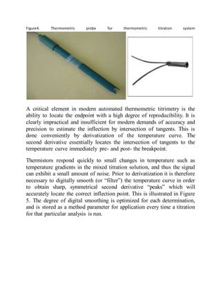Figure4. Thermometric probe for thermometric titration system
A critical element in modern automated thermometric titrimetry is the
ability to locate the endpoint with a high degree of reproducibility. It is
clearly impractical and insufficient for modern demands of accuracy and
precision to estimate the inflection by intersection of tangents. This is
done conveniently by derivatization of the temperature curve. The
second derivative essentially locates the intersection of tangents to the
temperature curve immediately pre- and post- the breakpoint.
Thermistors respond quickly to small changes in temperature such as
temperature gradients in the mixed titration solution, and thus the signal
can exhibit a small amount of noise. Prior to derivatization it is therefore
necessary to digitally smooth (or “filter”) the temperature curve in order
to obtain sharp, symmetrical second derivative “peaks” which will
accurately locate the correct inflection point. This is illustrated in Figure
5. The degree of digital smoothing is optimized for each determination,
and is stored as a method parameter for application every time a titration
for that particular analysis is run.
 