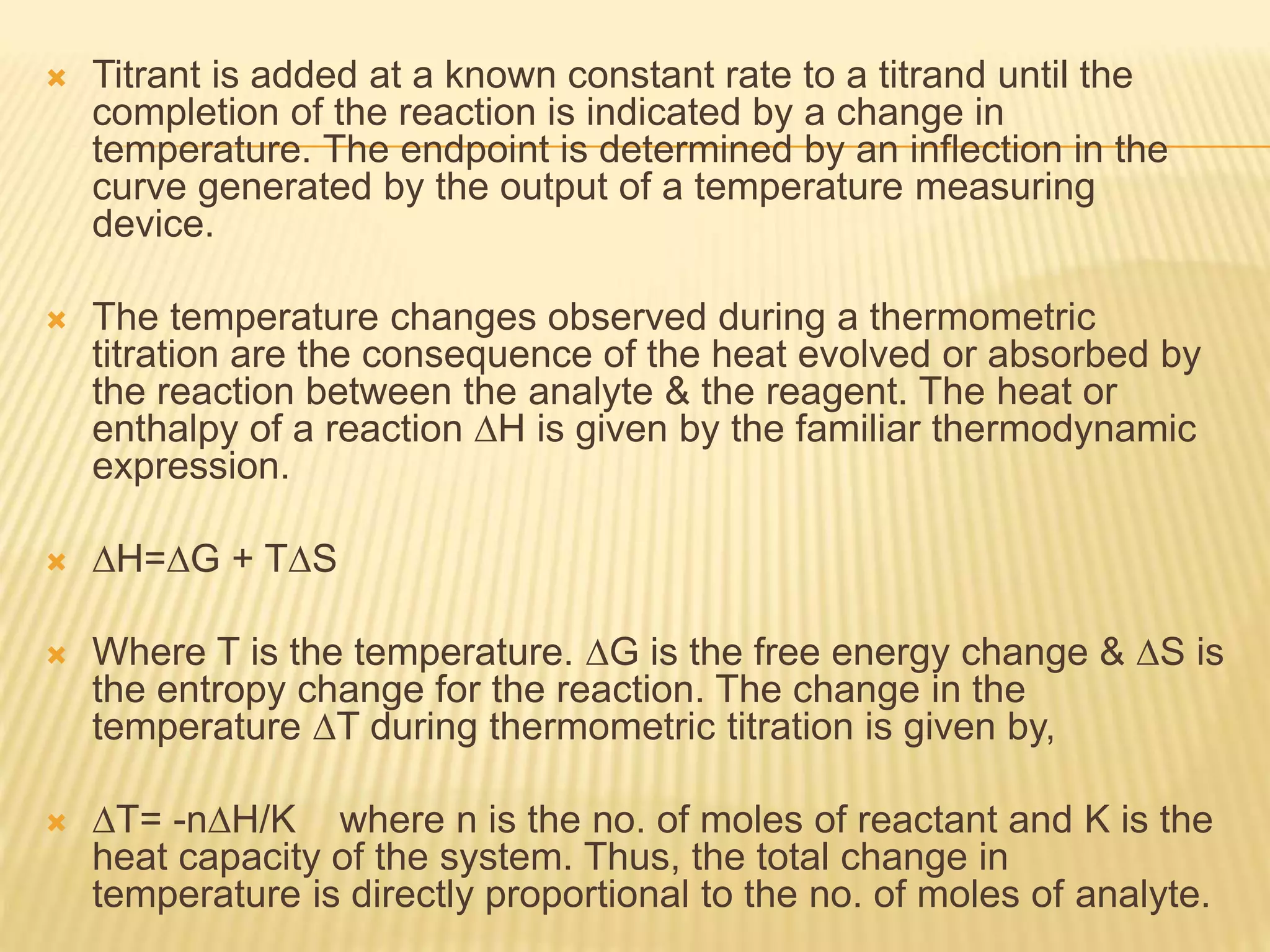  Titrant is added at a known constant rate to a titrand until the
completion of the reaction is indicated by a change in
temperature. The endpoint is determined by an inflection in the
curve generated by the output of a temperature measuring
device.
 The temperature changes observed during a thermometric
titration are the consequence of the heat evolved or absorbed by
the reaction between the analyte & the reagent. The heat or
enthalpy of a reaction ∆H is given by the familiar thermodynamic
expression.
 ∆H=∆G + T∆S
 Where T is the temperature. ∆G is the free energy change & ∆S is
the entropy change for the reaction. The change in the
temperature ∆T during thermometric titration is given by,
 ∆T= -n∆H/K where n is the no. of moles of reactant and K is the
heat capacity of the system. Thus, the total change in
temperature is directly proportional to the no. of moles of analyte.
 