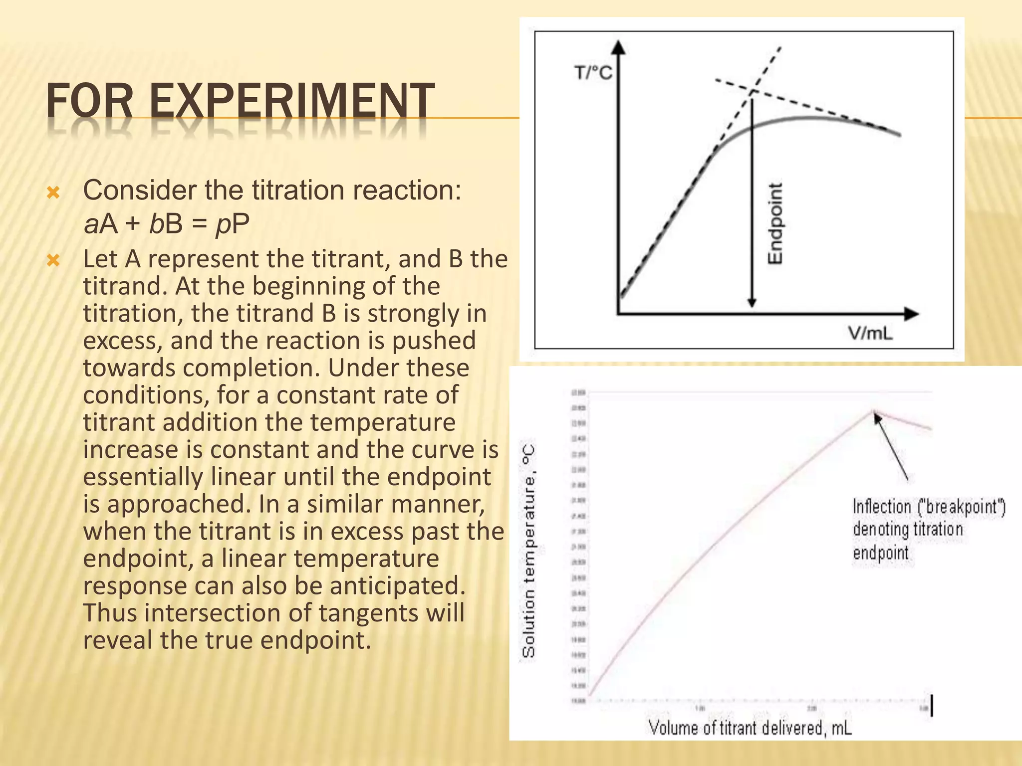 FOR EXPERIMENT
 Consider the titration reaction:
aA + bB = pP
 Let A represent the titrant, and B the
titrand. At the beginning of the
titration, the titrand B is strongly in
excess, and the reaction is pushed
towards completion. Under these
conditions, for a constant rate of
titrant addition the temperature
increase is constant and the curve is
essentially linear until the endpoint
is approached. In a similar manner,
when the titrant is in excess past the
endpoint, a linear temperature
response can also be anticipated.
Thus intersection of tangents will
reveal the true endpoint.
 