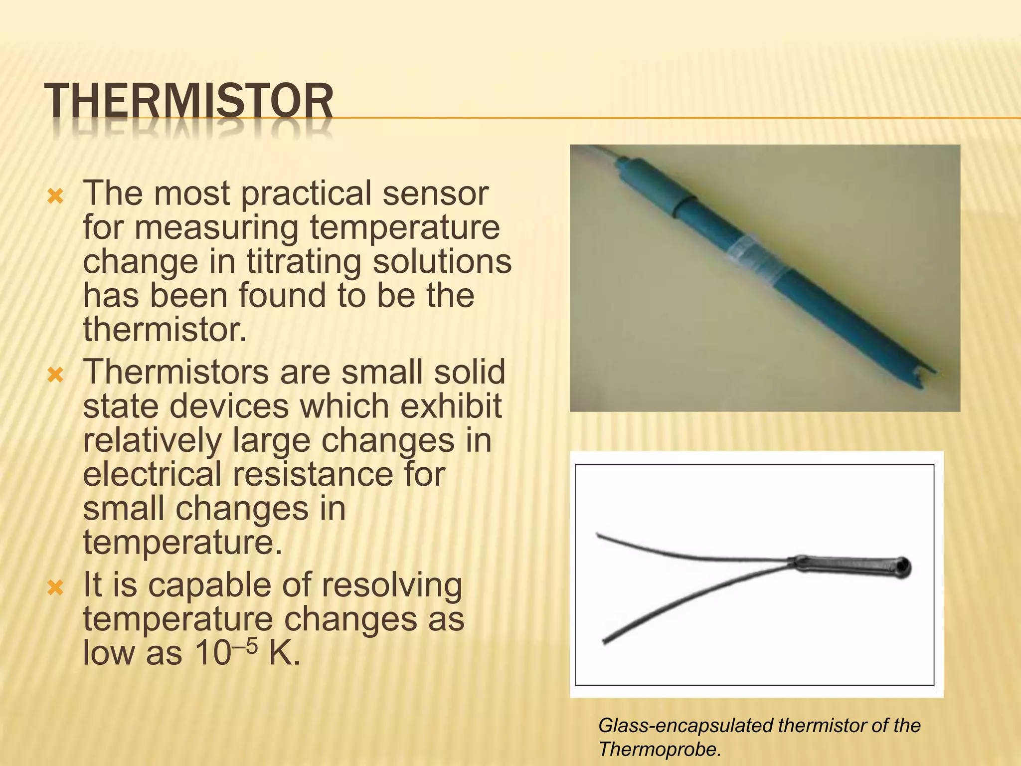 THERMISTOR
 The most practical sensor
for measuring temperature
change in titrating solutions
has been found to be the
thermistor.
 Thermistors are small solid
state devices which exhibit
relatively large changes in
electrical resistance for
small changes in
temperature.
 It is capable of resolving
temperature changes as
low as 10–5 K.
Glass-encapsulated thermistor of the
Thermoprobe.
 