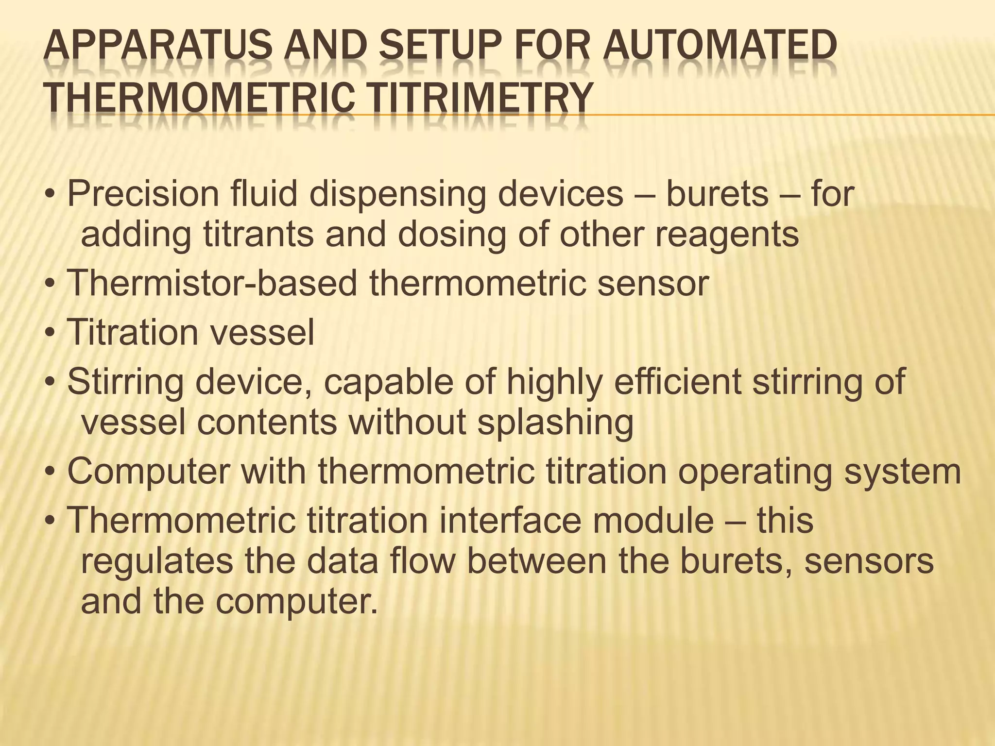 APPARATUS AND SETUP FOR AUTOMATED
THERMOMETRIC TITRIMETRY
• Precision fluid dispensing devices – burets – for
adding titrants and dosing of other reagents
• Thermistor-based thermometric sensor
• Titration vessel
• Stirring device, capable of highly efficient stirring of
vessel contents without splashing
• Computer with thermometric titration operating system
• Thermometric titration interface module – this
regulates the data flow between the burets, sensors
and the computer.
 