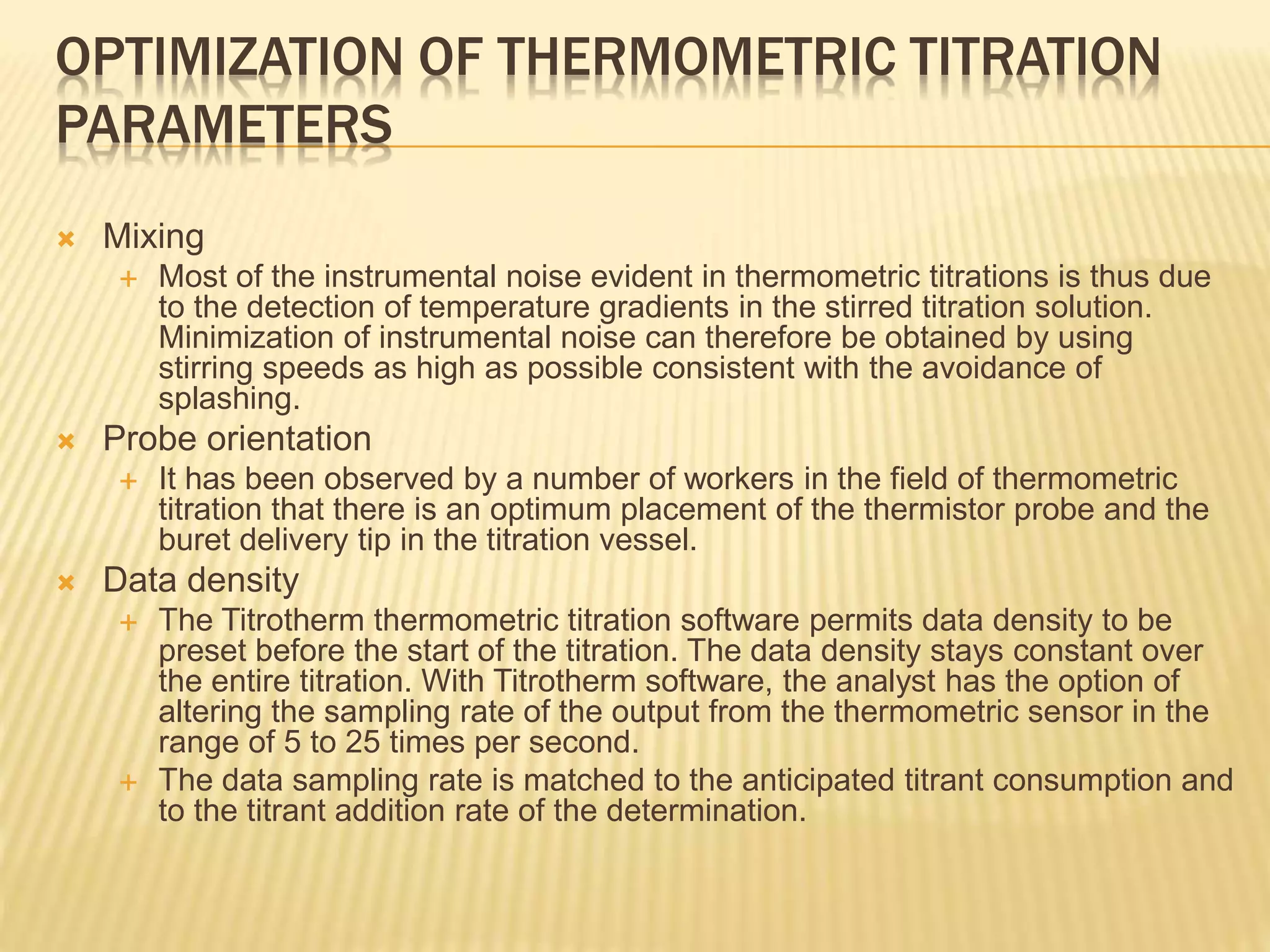 OPTIMIZATION OF THERMOMETRIC TITRATION
PARAMETERS
 Mixing
 Most of the instrumental noise evident in thermometric titrations is thus due
to the detection of temperature gradients in the stirred titration solution.
Minimization of instrumental noise can therefore be obtained by using
stirring speeds as high as possible consistent with the avoidance of
splashing.
 Probe orientation
 It has been observed by a number of workers in the field of thermometric
titration that there is an optimum placement of the thermistor probe and the
buret delivery tip in the titration vessel.
 Data density
 The Titrotherm thermometric titration software permits data density to be
preset before the start of the titration. The data density stays constant over
the entire titration. With Titrotherm software, the analyst has the option of
altering the sampling rate of the output from the thermometric sensor in the
range of 5 to 25 times per second.
 The data sampling rate is matched to the anticipated titrant consumption and
to the titrant addition rate of the determination.
 
