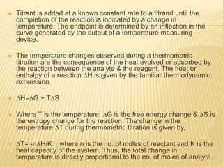  Titrant is added at a known constant rate to a titrand until the
completion of the reaction is indicated by a change in
temperature. The endpoint is determined by an inflection in the
curve generated by the output of a temperature measuring
device.
 The temperature changes observed during a thermometric
titration are the consequence of the heat evolved or absorbed by
the reaction between the analyte & the reagent. The heat or
enthalpy of a reaction ∆H is given by the familiar thermodynamic
expression.
 ∆H=∆G + T∆S
 Where T is the temperature. ∆G is the free energy change & ∆S is
the entropy change for the reaction. The change in the
temperature ∆T during thermometric titration is given by,
 ∆T= -n∆H/K where n is the no. of moles of reactant and K is the
heat capacity of the system. Thus, the total change in
temperature is directly proportional to the no. of moles of analyte.
 