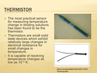 THERMISTOR
 The most practical sensor
for measuring temperature
change in titrating solutions
has been found to be the
thermistor.
 Thermistors are small solid
state devices which exhibit
relatively large changes in
electrical resistance for
small changes in
temperature.
 It is capable of resolving
temperature changes as
low as 10–5 K.
Glass-encapsulated thermistor of the
Thermoprobe.
 