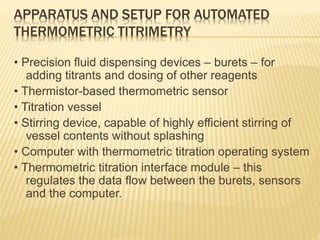 APPARATUS AND SETUP FOR AUTOMATED
THERMOMETRIC TITRIMETRY
• Precision fluid dispensing devices – burets – for
adding titrants and dosing of other reagents
• Thermistor-based thermometric sensor
• Titration vessel
• Stirring device, capable of highly efficient stirring of
vessel contents without splashing
• Computer with thermometric titration operating system
• Thermometric titration interface module – this
regulates the data flow between the burets, sensors
and the computer.
 