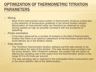OPTIMIZATION OF THERMOMETRIC TITRATION
PARAMETERS
 Mixing
 Most of the instrumental noise evident in thermometric titrations is thus due
to the detection of temperature gradients in the stirred titration solution.
Minimization of instrumental noise can therefore be obtained by using
stirring speeds as high as possible consistent with the avoidance of
splashing.
 Probe orientation
 It has been observed by a number of workers in the field of thermometric
titration that there is an optimum placement of the thermistor probe and the
buret delivery tip in the titration vessel.
 Data density
 The Titrotherm thermometric titration software permits data density to be
preset before the start of the titration. The data density stays constant over
the entire titration. With Titrotherm software, the analyst has the option of
altering the sampling rate of the output from the thermometric sensor in the
range of 5 to 25 times per second.
 The data sampling rate is matched to the anticipated titrant consumption and
to the titrant addition rate of the determination.
 
