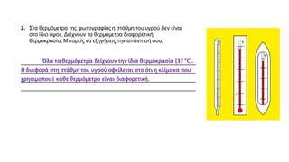 2. Στα θερμόμετρα της φωτογραφίας η στάθμη του υγρού δεν είναι
στο ίδιο ύψος. Δείχνουν τα θερμόμετρα διαφορετική
θερμοκρασία; Μπορείς να εξηγήσεις την απάντησή σου;
__________________________________________________________
__________________________________________________________
__________________________________________________________
__________________________________________________________
Όλα τα θερμόμετρα δείχνουν την ίδια θερμοκρασία (37 °C).
Η διαφορά στη στάθμη του υγρού οφείλεται στο ότι η κλίμακα που
χρησιμοποιεί κάθε θερμόμετρο είναι διαφορετική.
 