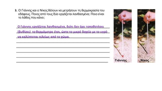 3. O Γιάννης και ο Νίκος θέλουν να μετρήσουν τη θερμοκρασία του
εδάφους. Ποιος από τους δύο εργάζεται λανθασμένα; Ποιο είναι
το λάθος που κάνει;
_______________________________________________________
_______________________________________________________
_______________________________________________________
_______________________________________________________
_______________________________________________________
_______________________________________________________
_______________________________________________________
______________________________________________________ Γιάννης Νίκος
Ο Γιάννης εργάζεται λανθασμένα, διότι δεν έχει τοποθετήσει
(βυθίσει) το θερμόμετρο έτσι, ώστε το μικρό δοχείο με το υγρό
να καλύπτεται τελείως από το χώμα.
 