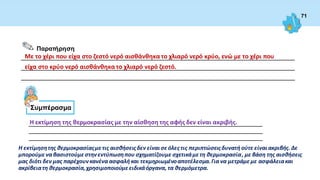 71
__________________________________________________________________________________
__________________________________________________________________________________
__________________________________________________________________________________
Παρατήρηση
Με το χέρι που είχα στο ζεστό νερό αισθάνθηκα το χλιαρό νερό κρύο, ενώ με το χέρι που
είχα στο κρύο νερό αισθάνθηκα το χλιαρό νερό ζεστό.
Συμπέρασμα
Η εκτίμηση της θερμοκρασίας με την αίσθηση της αφής δεν είναι ακριβής.
______________________________________________________________________
______________________________________________________________________
______________________________________________________________________
Η εκτίμησητης θερμοκρασίαςμετις αισθήσειςδεν είναισεόλες τις περιπτώσειςδυνατή ούτε είναιακριβής. Δε
μπορούμε να βασιστούμεστηνεντύπωσηπου σχηματίζουμε σχετικάμετη θερμοκρασία, με βάση της αισθήσεις
μας διότι δεν μας παρέχουνκανένα ασφαλή και τεκμηριωμένοαποτέλεσμα.Για να μετράμεμε ασφάλειακαι
ακρίβειατη θερμοκρασία,χρησιμοποιούμεειδικάόργανα, τα θερμόμετρα.
 