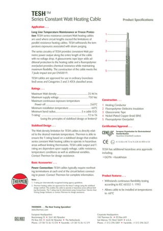 TESH TM 
Series Constant Watt Heating Cable Product Specifications 
Application . . . 
Long Line Temperature Maintenance or Freeze Protec-tion 
TESH series resistance constant Watt heating cables 
are used where circuit lengths exceed the limitations of 
parallel resistance heating cables. TESH withstands the tem-perature 
exposures associated with steam purging. 
The series circuitry of TESH provides consistent Watt-per-metre 
power output along the entire length of the cable 
with no voltage drop. A glassceramic tape layer adds ad-ditional 
protection to the heating cable and a fluoropolymer 
overjacket provides chemical resistance while maintaining 
maximum flexibility. The construction of the cable meets the 
7 Joule impact test per EN50019. 
TESH cables are approved for use in ordinary (nonclassi-fied) 
areas and Catagories 2 and 3 ATEX classified areas. 
Ratings . . . 
Maximum Watt density..............................................25 W/m 
Maximum supply voltage............................................750 Vac 
Maximum continuous exposure temperature 
Power-off................................................................. 260°C 
Minimum installation temperature................................. -60°C 
Minimum bend radius.......................................5 x cable O.D. 
T-rating1 .................................................................... T2 to T6 
(using the principles of stabilized design or limiters)2 
Stabilised Design . . . 
The Watt density limitation for TESH cables is directly relat-ed 
to the desired maintain temperature. Thermon is able to 
ensure the T-rating based on a stabilised design that enables 
series constant Watt heating cables to operate in hazardous 
areas without limiting thermostats. TESH cable output and T-rating 
are dependent upon supply voltage, cable resistance, 
temperature conditions as well as additional variables. 
Contact Thermon for design assistance. 
Basic Accessories3 . . . 
Power Connection: TESH cables typically require nonheat-ing 
terminations at each end of the circuit before connect-ing 
to power. Contact Thermon for complete information. 
Notes . . . 
1. T-rating per internationally recognised testing agency guidelines. 
2. Thermon heating cables are approved for the listed T-ratings using the stabilised 
design method. This enables the cable to operate in hazardous areas without limit-ing 
thermostats. The T-rating may be determined using CompuTrace® Electric Heat 
Tracing Design Software or contact Thermon for design assistance. 
THERMON . . . The Heat Tracing Specialists® 
www.thermon.com 
1 
2 
Corporate Headquarters 
100 Thermon Dr. • PO Box 609 
San Marcos, TX 78667-0609 • U.S.A. 
Phone: +1 512-396-5801 • Facsimile: +1 512-396-3627 
European Headquarters 
Boezemweg 25 • 2641 KG Pijnacker 
PO Box 205 • 2640 AE Pijnacker • The Netherlands 
Phone: +31 (0) 15-36 15 370 • Facsimile: +31 (0) 15-36 15 379 
Construction . . . 
1 Heating Conductor 
2 Fluoropolymer Dielectric Insulation 
3 Glassceramic Tape 
4 Nickel-Plated Copper Braid (BN) 
5 Fluoropolymer Overjacket 
Certification/Approval . . . 
European Organisation for Electrotechnical 
Standardisation 
Hazardous (Classified) Locations 
3 
4 
5 
II 2 G EEx e IIC T2 to T6 LCIE 05 ATEX 6135 
TESH has additional hazardous area approvals 
including: 
• GGTN • Kazakhstan 
Product Features . . . 
• Withstands continuous flamibility testing 
according to IEC 60332-1: 1993 
• Allows cable to be installed at temperatures 
to -60°C 
Tel: +44 (0)191 490 1547 
Fax: +44 (0)191 477 5371 
Email: northernsales@thorneandderrick.co.uk 
Website: www.heattracing.co.uk 
www.thorneanderrick.co.uk 
 