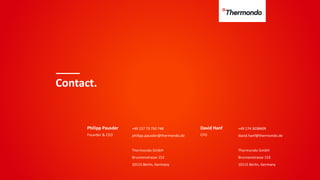 Contact.
Philipp Pausder +49 157 73 750 748
philipp.pausder@thermondo.de
Thermondo GmbH
Brunnenstrasse 153
10115 Berlin, Germany
Founder & CEO
David Hanf
CFO
+49 174 3038409
david.hanf@thermondo.de
Thermondo GmbH
Brunnenstrasse 153
10115 Berlin, Germany
 