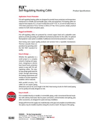 FLXTM 
Self-Regulating Heating Cable Product Specifications 
Application: Freeze Protection 
FLX self-regulating heating cables are designed to provide freeze protection and temperature 
maintenance to metallic and nonmetallic pipes, tanks and equipment. FLX heating cables are 
rated for heat outputs of 3, 5, 8 and 10 watts/foot at 50° F (10, 16, 26 and 33 watts/meter at 
10°C) when powered at 110 to 120 Vac or 208 to 277 Vac. FLX is a proven, simple, practical 
solution for both metal and plastic pipes. 
Rugged and Reliable . . . 
FLX self-regulating cables are protected by a tinned copper braid and a polyolefin outer 
jacket to provide grounding and additional mechanical protection for the cable. An optional 
fluoropolymer outer jacket is available if additional environmental protection is required. 
Heat tracing users expect quality products and services from a reputable manufacturer. 
Thermon exceeds these ex-pectations 
by operating under 
the ISO 9001 standard for 
quality. 
Easy to Design . . . 
Whether the application is a 
small project or a complex 
network of piping and equip-ment, 
designing an electric 
heat traced freeze protection 
system is easy with FLX self-regulating 
cables. The step-by- 
step design guide leads the 
reader through determining 
the heating requirements and 
number of circuits required to 
establish a bill of materials. 
With parallel circuitry, FLX 
cables do not require piping 
dimensions and can be cut to length in the field. Heat tracing circuits for field-routed piping 
can be quickly and easily designed on site. 
Easy to Install . . . 
FLX is installed directly on metallic or nonmetallic piping under conventional thermal insula-tion 
with ordinary hand tools. Kits for power connection, end termination and splicing, plus 
other accessories, are designed for quick and easy installation. 
Simply pull FLX from the supply reel, install directly on the pipe and complete circuit fabrication. 
Tee splices may be installed anywhere along the circuit to match the layout of the piping. 
THERMON . . . The Heat Tracing Specialists® 
100 Thermon Dr. • PO Box 609 • San Marcos, TX 78667-0609 
Phone: 512-396-5801 • Facsimile: 512-754-2431 • 800-730-HEAT 
www.thermon.com In Canada call 800-563-8461 
Tel: +44 (0)191 490 1547 
Fax: +44 (0)191 477 5371 
Email: northernsales@thorneandderrick.co.uk 
Website: www.heattracing.co.uk 
www.thorneanderrick.co.uk 
 