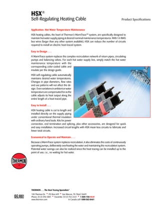 HSX® 
Self-Regulating Heating Cable Product Specifications 
Application: Hot Water Temperature Maintenance 
HSX heating cables, the heart of Thermon’s WarmTraceTM system, are specifically designed to 
maintain hot water supply piping at desired nominal maintenance temperatures. With 14 AWG 
bus wires (larger than any other system available), HSX can reduce the number of circuits 
required to install an electric heat-traced system. 
Easy to Design . . . 
A WarmTrace system replaces the complex recirculation network of return pipes, circulating 
pumps and balancing valves. For each hot water supply line, simply match the hot water 
maintenance temperature with the 
corresponding color-coded cable and 
insulate per the design guide. 
HSX self-regulating cable automatically 
maintains desired water temperatures. 
Changes in pipe diameters, flow rates 
and use patterns will not affect the de-sign. 
Even variations in ambient or water 
temperature are compensated for as the 
cable adjusts its heat output along the 
entire length of a heat-traced pipe. 
Easy to Install . . . 
HSX heating cable is cut to length and 
installed directly on the supply piping 
under conventional thermal insulation 
with ordinary hand tools. Kits for power 
connection, end termination and splicing, plus other accessories, are designed for quick 
and easy installation. Increased circuit lengths with HSX mean less circuits to fabricate and 
fewer total circuits. 
Economical to Operate and Maintain . . . 
Because a WarmTrace system replaces recirculation, it also eliminates the costs of continuously 
operating pumps, deliberately overheating the water and maintaining the recirculation system. 
Potential water savings can also be realized since the heat tracing can be installed up to the 
point of use; i.e., no waiting for hot water. 
THERMON . . . The Heat Tracing Specialists® 
100 Thermon Dr. • PO Box 609 • San Marcos, TX 78667-0609 
Phone: (512) 396-5801 • Facsimile: (512) 754-2431 • 1-800-730-HEAT 
www.thermon.com In Canada call 1-800-563-8461 
Tel: +44 (0)191 490 1547 
Fax: +44 (0)191 477 5371 
Email: northernsales@thorneandderrick.co.uk 
Website: www.heattracing.co.uk 
www.thorneanderrick.co.uk 
 