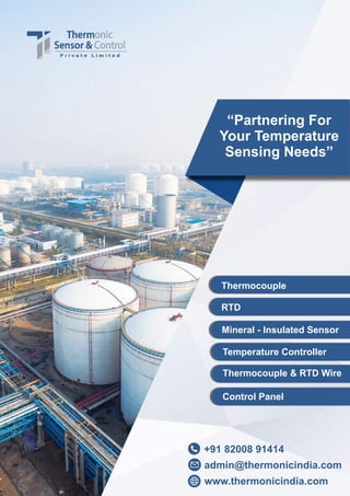 +91 82008 91414
“Partnering For
Your Temperature
Sensing Needs”
Thermocouple
RTD
Control Panel
Mineral - Insulated Sensor
Temperature Controller
Thermocouple & RTD Wire
admin@thermonicindia.com
www.thermonicindia.com
 
