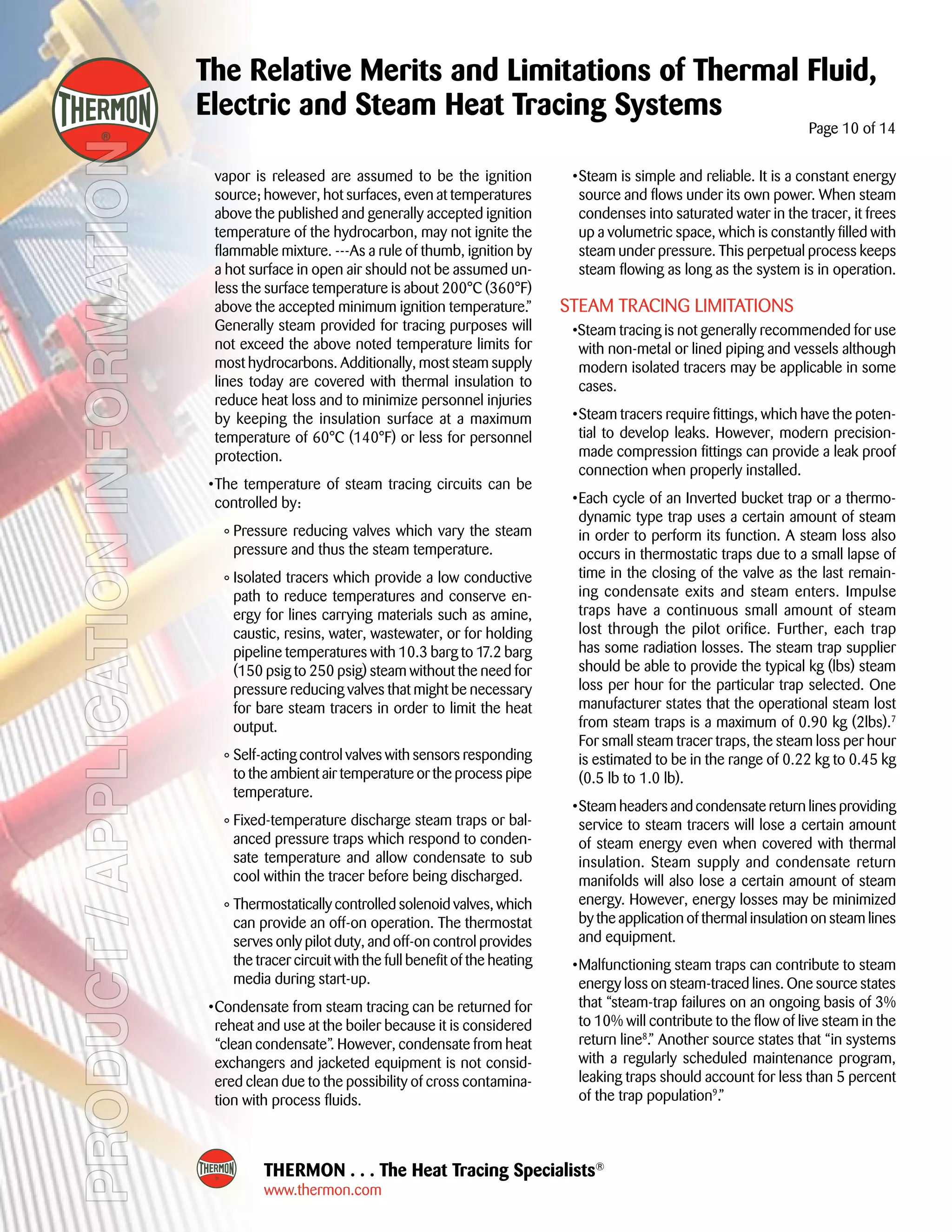 PRODUCT/APPLICATIONINFORMATION
THERMON . . . The Heat Tracing Specialists®
www.thermon.com
The Relative Merits and Limitations of Thermal Fluid,
Electric and Steam Heat Tracing Systems
Page 10 of 14
vapor is released are assumed to be the ignition
source; however, hot surfaces, even at temperatures
above the published and generally accepted ignition
temperature of the hydrocarbon, may not ignite the
flammable mixture. ---As a rule of thumb, ignition by
a hot surface in open air should not be assumed un-
less the surface temperature is about 200°C (360°F)
above the accepted minimum ignition temperature.”
Generally steam provided for tracing purposes will
not exceed the above noted temperature limits for
most hydrocarbons. Additionally, most steam supply
lines today are covered with thermal insulation to
reduce heat loss and to minimize personnel injuries
by keeping the insulation surface at a maximum
temperature of 60°C (140°F) or less for personnel
protection.
	 •	The temperature of steam tracing circuits can be
controlled by:
	 °	Pressure reducing valves which vary the steam
pressure and thus the steam temperature.
	 °	Isolated tracers which provide a low conductive
path to reduce temperatures and conserve en-
ergy for lines carrying materials such as amine,
caustic, resins, water, wastewater, or for holding
pipeline temperatures with 10.3 barg to 17.2 barg
(150 psig to 250 psig) steam without the need for
pressure reducing valves that might be necessary
for bare steam tracers in order to limit the heat
output.
	 °	Self-acting control valves with sensors responding
to the ambient air temperature or the process pipe
temperature.
	 °	Fixed-temperature discharge steam traps or bal-
anced pressure traps which respond to conden-
sate temperature and allow condensate to sub
cool within the tracer before being discharged.
	 °	Thermostatically controlled solenoid valves, which
can provide an off-on operation. The thermostat
serves only pilot duty, and off-on control provides
the tracer circuit with the full benefit of the heating
media during start-up.
	 •	Condensate from steam tracing can be returned for
reheat and use at the boiler because it is considered
“clean condensate”. However, condensate from heat
exchangers and jacketed equipment is not consid-
ered clean due to the possibility of cross contamina-
tion with process fluids.
	 •	Steam is simple and reliable. It is a constant energy
source and flows under its own power. When steam
condenses into saturated water in the tracer, it frees
up a volumetric space, which is constantly filled with
steam under pressure. This perpetual process keeps
steam flowing as long as the system is in operation.
Steam Tracing Limitations
	 •Steam tracing is not generally recommended for use
with non-metal or lined piping and vessels although
modern isolated tracers may be applicable in some
cases.
	 •	Steam tracers require fittings, which have the poten-
tial to develop leaks. However, modern precision-
made compression fittings can provide a leak proof
connection when properly installed.
	 •	Each cycle of an Inverted bucket trap or a thermo-
dynamic type trap uses a certain amount of steam
in order to perform its function. A steam loss also
occurs in thermostatic traps due to a small lapse of
time in the closing of the valve as the last remain-
ing condensate exits and steam enters. Impulse
traps have a continuous small amount of steam
lost through the pilot orifice. Further, each trap
has some radiation losses. The steam trap supplier
should be able to provide the typical kg (lbs) steam
loss per hour for the particular trap selected. One
manufacturer states that the operational steam lost
from steam traps is a maximum of 0.90 kg (2lbs).7
For small steam tracer traps, the steam loss per hour
is estimated to be in the range of 0.22 kg to 0.45 kg
(0.5 lb to 1.0 lb).
	 •	Steam headers and condensate return lines providing
service to steam tracers will lose a certain amount
of steam energy even when covered with thermal
insulation. Steam supply and condensate return
manifolds will also lose a certain amount of steam
energy. However, energy losses may be minimized
by the application of thermal insulation on steam lines
and equipment.
	 •	Malfunctioning steam traps can contribute to steam
energy loss on steam-traced lines. One source states
that “steam-trap failures on an ongoing basis of 3%
to 10% will contribute to the flow of live steam in the
return line8
.” Another source states that “in systems
with a regularly scheduled maintenance program,
leaking traps should account for less than 5 percent
of the trap population9
.”
 