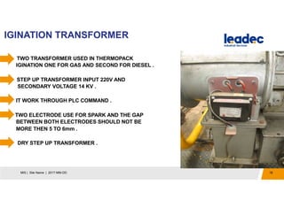 IGINATION TRANSFORMER
18MIS | Site Name | 2017-MM-DD
1. TWO TRANSFORMER USED IN THERMOPACK
IGINATION ONE FOR GAS AND SECOND FOR DIESEL .
STEP UP TRANSFORMER INPUT 220V AND
SECONDARY VOLTAGE 14 KV .
IT WORK THROUGH PLC COMMAND .
TWO ELECTRODE USE FOR SPARK AND THE GAP
BETWEEN BOTH ELECTRODES SHOULD NOT BE
MORE THEN 5 TO 6mm .
DRY STEP UP TRANSFORMER .
 