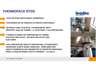 THERMOPACK RTDS
19MIS | Site Name | 2017-MM-DD
TOTAL SIX RTDS USED IN SINGLE THERMOPACK .
RTDS WORKS ON THE PRINCIPLE OF POSITIVE COEFFICENCE.
WE MOSTLY USED PT100 RTDS , PLATINUM METAL AND IT
PRODUCES 0degC ON 100OHM’s , so 100.39 OHM’s = 1deg TEMPURATURE .
. IT WORKS TO SENSE THE TEMPURATURE OF THERMIC
FUEL INLET AND OUTLET , APH INLET AND OUTLET AND
FLUE GASES .
RTDS TEMPURATURE DIRECTLY PERPORTIONAL TO RESISITANCE .
RESISTANCE IS INPUT SIGNAL FROM RTDS . THREE WIRE RTDS
USED IN THERMOPACK AND TRANSMITTER IS CONVERTED RESISTANCE
SIGNAL TO ANALOG SIGNAL FOR PLC FEEDBACK . (4 to 20ma )
.
 