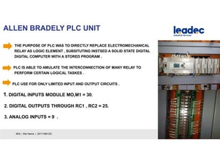 ALLEN BRADELY PLC UNIT
23MIS | Site Name | 2017-MM-DD
THE PURPOSE OF PLC WAS TO DIRECTLY REPLACE ELECTROMECHANICAL
RELAY AS LOGIC ELEMENT , SUBSITUTING INSTSED A SOLID STATE DIGITAL
DIGITAL COMPUTER WITH A STORED PROGRAM .
PLC IS ABLE TO AMULATE THE INTERCONNECTION OF MANY RELAY TO
PERFORM CERTAIN LOGICAL TASKES .
PLC USE FOR ONLY LIMITED INPUT AND OUTPUT CIRCUITS .
1. DIGITAL INPUTS MODULE MO,M1 = 30.
2. DIGITAL OUTPUTS THROUGH RC1 , RC2 = 25.
3. ANALOG INPUTS = 9 .
 