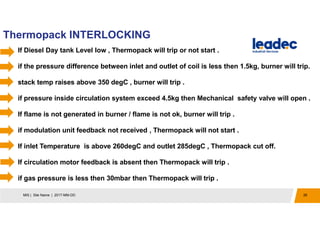 Thermopack INTERLOCKING
26MIS | Site Name | 2017-MM-DD
If Diesel Day tank Level low , Thermopack will trip or not start .
if the pressure difference between inlet and outlet of coil is less then 1.5kg, burner will trip.
stack temp raises above 350 degC , burner will trip .
if pressure inside circulation system exceed 4.5kg then Mechanical safety valve will open .
If flame is not generated in burner / flame is not ok, burner will trip .
if modulation unit feedback not received , Thermopack will not start .
If inlet Temperature is above 260degC and outlet 285degC , Thermopack cut off.
If circulation motor feedback is absent then Thermopack will trip .
if gas pressure is less then 30mbar then Thermopack will trip .
 