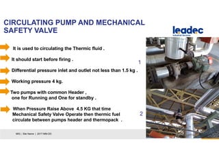 CIRCULATING PUMP AND MECHANICAL
SAFETY VALVE
7MIS | Site Name | 2017-MM-DD
It is used to circulating the Thermic fluid .
It should start before firing .
Differential pressure inlet and outlet not less than 1.5 kg .
Working pressure 4 kg.
Two pumps with common Header ,
one for Running and One for standby .
When Pressure Raise Above 4.5 KG that time
Mechanical Safety Valve Operate then thermic fuel
circulate between pumps header and thermopack .
1
2
 