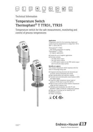 TI105R/09/en
51007865
Technical Information
Temperature Switch
Thermophant® T TTR31, TTR35
Temperature switch for the safe measurement, monitoring and
control of process temperatures
Application
Temperature switch for the monitoring, display and
control of process temperatures in a range from -50 to
200 °C (-58 to 392 °F):
Thermophant®
T TTR31
− with thread connections or coupling
Thermophant®
T TTR35
− for hygienic applications
• Versions for use in hygienic applications
• Electronic versions
– one PNP switch output
– two PNP switch outputs
– 2 x PNP switch outputs or one PNP switch output
and 4 to 20 mA output (active)
Benefits at a glance
This compact temperature switch impresses with the
latest in technology being used:
• Integrated switching electronics for decentral and
economic process monitoring and control
• High reproducibility and long-term stability
• Function check and information onsite thanks to LEDs
and digital display
• Long-term stable temperature sensor made of
platinum (Pt100 class A as per IEC 60751)
• High accuracy across the entire ambient temperature
range and short response time
• Operation and visualization also with PC and
ReadWin®
2000 or FieldCare configuration software
• Upper part of housing can be rotated by 310°
• DESINA-compliant
• TTR35: 3-A marked
5 4 ã
 