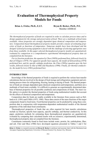 VOL. 7, NO. 4 HVAC&R RESEARCH OCTOBER 2001
311
Evaluation of Thermophysical Property
Models for Foods
Brian A. Fricke, Ph.D., E.I.T. Bryan R. Becker, Ph.D., P.E.
Member ASHRAE
The thermophysical properties of foods are required in order to calculate process times and to
design equipment for the storage and preservation of food. There are a multitude of food items
available, whose properties are strongly dependent upon chemical composition and tempera-
ture. Composition-based thermophysical property models provide a means of estimating prop-
erties of foods as functions of temperature. Numerous models have been developed and the
designer of food processing equipment is faced with the challenge of selecting appropriate ones
from those available. In this paper selected thermophysical property models are quantitatively
evaluated by comparison to a comprehensive experimental thermophysical property data set
compiled from the literature.
For ice fraction prediction, the equation by Chen (1985b) performed best, followed closely by
that of Tchigeov (1979). For apparent specific heat capacity, the model of Schwartzberg (1976)
performed best, and for specific enthalpy prediction, the Chen (1985a) equation gave the best
results, followed closely by that of Miki and Hayakawa (1996). Finally, for thermal conductiv-
ity, the model by Levy (1981) performed best.
INTRODUCTION
Knowledge of the thermal properties of foods is required to perform the various heat transfer
calculations that are involved in the design of food storage and refrigeration equipment and esti-
mating process times for refrigerating, freezing, heating or drying of foods. The thermal proper-
ties of foods are strongly dependent upon chemical composition and temperature, and there are a
multitude of food items available. It is difficult to generate an experimentally determined data-
base of thermal properties for all possible conditions and compositions of foods. The most via-
ble option is to predict the thermal properties of foods using mathematical models that account
for the effects of chemical composition and temperature.
Composition data for foods are readily available in the literature from sources such as Hol-
land et al. (1991) and USDA (1975, 1996). These data consist of the mass fractions of the major
components found in food items. Food thermal properties can be predicted by using these com-
position data in conjunction with temperature-dependent mathematical models of the thermal
properties of the individual food constituents.
Thermophysical properties of foods that are often required for heat transfer calculations
include ice fraction, specific heat capacity, specific enthalpy, and thermal conductivity. In this
paper, prediction methods for estimating these thermophysical properties are quantitatively
evaluated by comparing their calculated results with an extensive, experimentally determined,
thermophysical property data set compiled from the literature.
Constituents commonly found in food items include water, protein, fat, carbohydrate, fiber,
and ash. Choi and Okos (1986) have developed equations presented in Tables 1 and 2 for
Brian A. Fricke is a research associate and Bryan R. Becker is professor and associate chair with the Mechanical and
Aerospace Engineering Department, University of Missouri-Kansas City, Kansas City, Missouri.
 