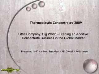 Thermoplastic Concentrates 2009 Presented by Eric Albee, President - AFI Global / Addisperse Little Company, Big World - Starting an Additive Concentrate Business in the Global Market 