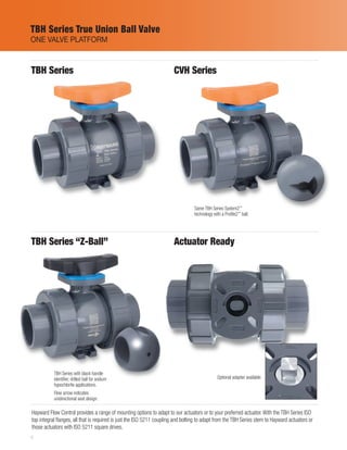 6
Hayward Flow Control provides a range of mounting options to adapt to our actuators or to your preferred actuator. With the TBH Series ISO
top integral flanges, all that is required is just the ISO 5211 coupling and bolting to adapt from the TBH Series stem to Hayward actuators or
those actuators with ISO 5211 square drives.
TBH Series CVH Series
TBH Series “Z-Ball” Actuator Ready
Same TBH Series System2™
technology with a Profile2™
ball.
TBH Series with black handle
identifier, drilled ball for sodium
hypochlorite applications.
Flow arrow indicates
unidirectional seat design.
Optional adapter available.
TBH Series True Union Ball Valve
ONE VALVE PLATFORM
 