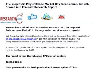 Thermoplastic Polyurethane Market Key Trends, Size, Growth,
Shares And Forecast Research Report
Researchmoz added Most up-to-date research on "Thermoplastic
Polyurethane Market" to its huge collection of research reports.
IAL Consultants is pleased to release the most up-to-date information available on
Thermoplastic Polyurethanes in the fifth edition of its market study. This
comprehensive review builds upon previous editions of the publication.
It covers TPU production & consumption data for the year 2015 and provides
anticipated figures for 2020.
The report covers the following TPU market sectors:
Technologies:
Data presented is for both production & consumption of TPU:
 