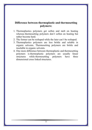 11
Difference between thermoplastic and thermosetting
polymers:
1. Thermoplastics polymers get soften and melt on heating
whereas thermosetting polymers don’t soften on heating but
rather become hard.
2. The former can be reshaped while the later can’t be reshaped.
3. Thermoplastics polymers are less brittle and soluble in
organic solvents. Thermosetting polymers are brittle and
insoluble in organic solvents.
4. One more difference between thermoplastic and thermosetting
polymers is thermoplastic polymers are usually linear
structures while thermosetting polymers have three
dimensional cross linked structures.
 