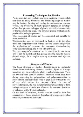 5
Processing Techniques for Plastics
Plastic materials are synthetic and semi-synthetic organic solids
and it can be easily processed. The processing stages of plastics
may be heating, forming and cooling in continuous or repeated
cycles. The processing of plastic product depends on the shape
of the final product and types of plastic material (thermoplastics
or thermosets) being used. The complex plastic product can be
produced in a single operation.
The processing of plastic may be automated and suitable for
mass production.
Thermoplastics can be processed by heating up to the glass
transition temperature and formed into the desired shape with
the application of pressure, for examples, thermoforming,
compression molding, and blown film extrusion.
The processing of thermosets can be completed in two steps;
first it can be melted and then poured into the mold to make a
desired shape, for examples, casting, extrusion, and injection
molding.
Structure of Plastics
The basic structure of plastics depends upon its molecular
chains formulated during chemical reaction (figure 3). A single
repeating unit in a molecular chain is called monomers. There
are two different types of chemical reactions which take place
during processing i.e. polyaddition and polycondensation. In
polyaddition, the monomers bond to each other without the loss
of any other atoms, for example alkene. In case of
polycondensation, the two different monomers combine to form
a single molecule with the loss of atoms, for example: formation
of polyester lost hydrogen molecules.
On the basis of structure, plastics can be classified into four
categories i.e. linear structure, branched structure, cross-linked
structure, and network structure.
 