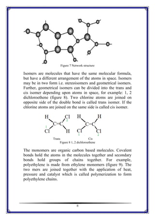 8
Figure 7 Network structure
Isomers are molecules that have the same molecular formula,
but have a different arrangement of the atoms in space. Isomers
may be in two form i.e. stereoisomers and geometrical isomers.
Further, geometrical isomers can be divided into the trans and
cis isomer depending upon atoms in space, for example: 1, 2
dichloroethene (figure 8). Two chlorine atoms are joined on
opposite side of the double bond is called trans isomer. If the
chlorine atoms are joined on the same side is called cis isomer.
Trans Cis
Figure 8 1, 2 dichloroethene
The monomers are organic carbon based molecules. Covalent
bonds hold the atoms in the molecules together and secondary
bonds hold groups of chains together. For example,
polyethylene is made from ethylene monomers (figure 9). The
two mers are joined together with the application of heat,
pressure and catalyst which is called polymerization to form
polyethylene chains.
 