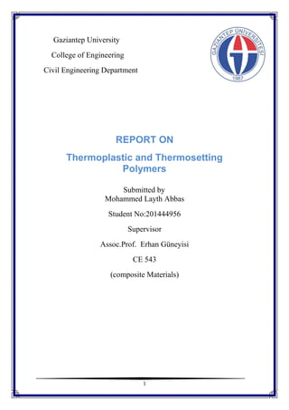 1
Gaziantep University
College of Engineering
Civil Engineering Department
REPORT ON
Thermoplastic and Thermosetting
Polymers
Submitted by
Mohammed Layth Abbas
Student No:201444956
Supervisor
Assoc.Prof. Erhan Güneyisi
CE 543
(composite Materials)
 
