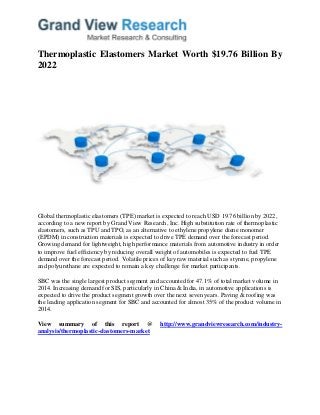 Thermoplastic Elastomers Market Worth $19.76 Billion By
2022
Global thermoplastic elastomers (TPE) market is expected to reach USD 19.76 billion by 2022,
according to a new report by Grand View Research, Inc. High substitution rate of thermoplastic
elastomers, such as TPU and TPO, as an alternative to ethylene propylene diene monomer
(EPDM) in construction materials is expected to drive TPE demand over the forecast period.
Growing demand for lightweight, high performance materials from automotive industry in order
to improve fuel efficiency by reducing overall weight of automobiles is expected to fuel TPE
demand over the forecast period. Volatile prices of key raw material such as styrene, propylene
and polyurethane are expected to remain a key challenge for market participants.
SBC was the single largest product segment and accounted for 47.1% of total market volume in
2014. Increasing demand for SIS, particularly in China & India, in automotive applications is
expected to drive the product segment growth over the next seven years. Paving & roofing was
the leading application segment for SBC and accounted for almost 35% of the product volume in
2014.
View summary of this report @ http://www.grandviewresearch.com/industry-
analysis/thermoplastic-elastomers-market
 