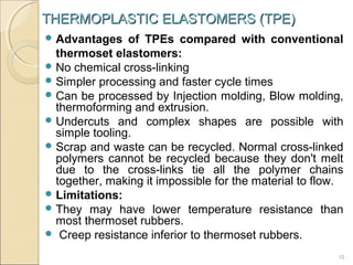THERMOPLASTIC ELASTOMERS (TPE)
 Advantages

of TPEs compared with conventional
thermoset elastomers:
 No chemical cross-linking
 Simpler processing and faster cycle times
 Can be processed by Injection molding, Blow molding,
thermoforming and extrusion.
 Undercuts and complex shapes are possible with
simple tooling.
 Scrap and waste can be recycled. Normal cross-linked
polymers cannot be recycled because they don't melt
due to the cross-links tie all the polymer chains
together, making it impossible for the material to flow.
 Limitations:
 They may have lower temperature resistance than
most thermoset rubbers.
 Creep resistance inferior to thermoset rubbers.
10

 