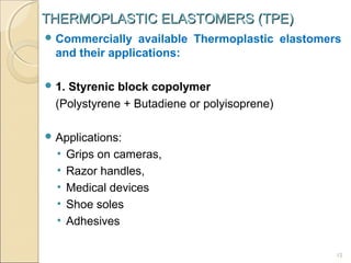 THERMOPLASTIC ELASTOMERS (TPE)
 Commercially

available Thermoplastic elastomers
and their applications:

 1.

Styrenic block copolymer
(Polystyrene + Butadiene or polyisoprene)

 Applications:

•
•
•
•
•

Grips on cameras,
Razor handles,
Medical devices
Shoe soles
Adhesives
12

 