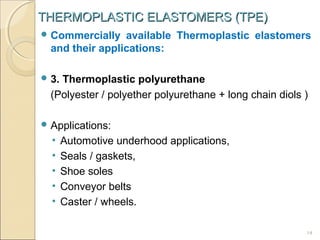 THERMOPLASTIC ELASTOMERS (TPE)
 Commercially

available Thermoplastic elastomers
and their applications:

 3.

Thermoplastic polyurethane
(Polyester / polyether polyurethane + long chain diols )

 Applications:

•
•
•
•
•

Automotive underhood applications,
Seals / gaskets,
Shoe soles
Conveyor belts
Caster / wheels.
14

 