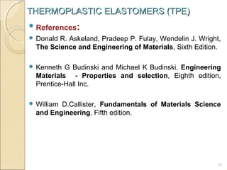 THERMOPLASTIC ELASTOMERS (TPE)
 References

:

 Donald

R. Askeland, Pradeep P. Fulay, Wendelin J. Wright,
The Science and Engineering of Materials, Sixth Edition.

 Kenneth

G Budinski and Michael K Budinski, Engineering
Materials - Properties and selection, Eighth edition,
Prentice-Hall Inc.

 William

D.Callister, Fundamentals of Materials Science
and Engineering, Fifth edition.

19

 