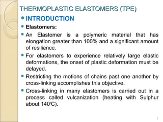 THERMOPLASTIC ELASTOMERS (TPE)
INTRODUCTION
 Elastomers:
 An

Elastomer is a polymeric material that has
elongation greater than 100% and a significant amount
of resilience.
 For elastomers to experience relatively large elastic
deformations, the onset of plastic deformation must be
delayed.
 Restricting the motions of chains past one another by
cross-linking accomplishes this objective.
 Cross-linking in many elastomers is carried out in a
process called vulcanization (heating with Sulphur
about 140oC).
2

 