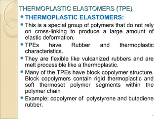 THERMOPLASTIC ELASTOMERS (TPE)
THERMOPLASTIC ELASTOMERS:
 This

is a special group of polymers that do not rely
on cross-linking to produce a large amount of
elastic deformation.
 TPEs
have
Rubber
and
thermoplastic
characteristics.
 They are flexible like vulcanized rubbers and are
melt processible like a thermoplastic.
 Many of the TPEs have block copolymer structure.
Block copolymers contain rigid thermoplastic and
soft thermoset polymer segments within the
polymer chain
 Example: copolymer of polystyrene and butadiene
rubber.
4

 