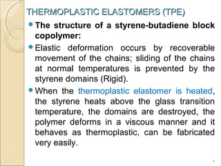 THERMOPLASTIC ELASTOMERS (TPE)
The

structure of a styrene-butadiene block
copolymer:
Elastic deformation occurs by recoverable
movement of the chains; sliding of the chains
at normal temperatures is prevented by the
styrene domains (Rigid).
When the thermoplastic elastomer is heated,
the styrene heats above the glass transition
temperature, the domains are destroyed, the
polymer deforms in a viscous manner and it
behaves as thermoplastic, can be fabricated
very easily.
8

 